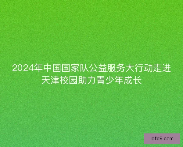 2024年中国国家队公益服务大行动走进天津校园助力青少年成长