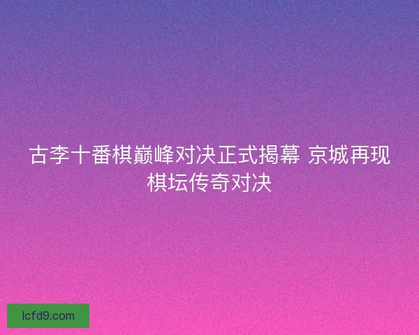 古李十番棋巅峰对决正式揭幕 京城再现棋坛传奇对决